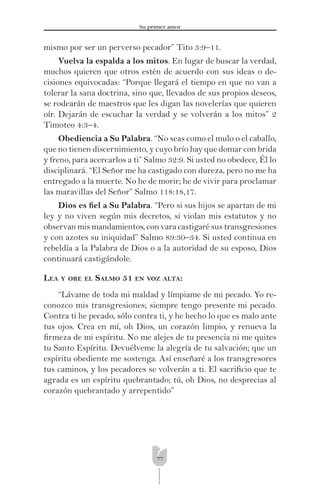 77
Su primer amor
mismo por ser un perverso pecador” Tito 3:9–11.
Vuelva la espalda a los mitos. En lugar de buscar la verdad,
muchos quieren que otros estén de acuerdo con sus ideas o de-
cisiones equivocadas: “Porque llegará el tiempo en que no van a
tolerar la sana doctrina, sino que, llevados de sus propios deseos,
se rodearán de maestros que les digan las novelerías que quieren
oír. Dejarán de escuchar la verdad y se volverán a los mitos” 2
Timoteo 4:3–4.
Obediencia a Su Palabra. “No seas como el mulo o el caballo,
que no tienen discernimiento, y cuyo brío hay que domar con brida
y freno, para acercarlos a ti” Salmo 32:9. Si usted no obedece, Él lo
disciplinará. “El Señor me ha castigado con dureza, pero no me ha
entregado a la muerte. No he de morir; he de vivir para proclamar
las maravillas del Señor” Salmo 118:18,17.
Dios es ﬁel a Su Palabra. “Pero si sus hijos se apartan de mi
ley y no viven según mis decretos, si violan mis estatutos y no
observan mis mandamientos, con vara castigaré sus transgresiones
y con azotes su iniquidad” Salmo 89:30–34. Si usted continua en
rebeldía a la Palabra de Dios o a la autoridad de su esposo, Dios
continuará castigándole.
LEA Y ORE EL SALMO 51 EN VOZ ALTA:
“Lávame de toda mi maldad y límpiame de mi pecado. Yo re-
conozco mis transgresiones; siempre tengo presente mi pecado.
Contra ti he pecado, sólo contra ti, y he hecho lo que es malo ante
tus ojos. Crea en mí, oh Dios, un corazón limpio, y renueva la
ﬁrmeza de mi espíritu. No me alejes de tu presencia ni me quites
tu Santo Espíritu. Devuélveme la alegría de tu salvación; que un
espíritu obediente me sostenga. Así enseñaré a los transgresores
tus caminos, y los pecadores se volverán a ti. El sacriﬁcio que te
agrada es un espíritu quebrantado; tú, oh Dios, no desprecias al
corazón quebrantado y arrepentido”
 