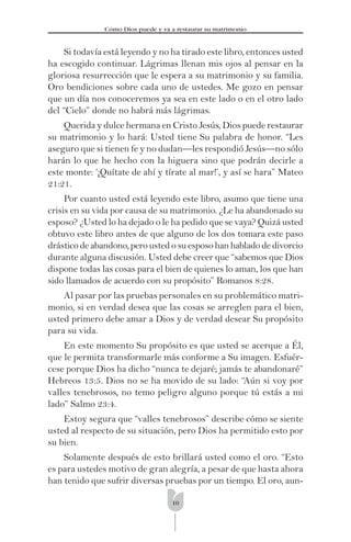 10
Cómo Dios puede y va a restaurar su matrimonio
Si todavía está leyendo y no ha tirado este libro, entonces usted
ha escogido continuar. Lágrimas llenan mis ojos al pensar en la
gloriosa resurrección que le espera a su matrimonio y su familia.
Oro bendiciones sobre cada uno de ustedes. Me gozo en pensar
que un día nos conoceremos ya sea en este lado o en el otro lado
del “Cielo” donde no habrá más lágrimas.
Querida y dulce hermana en Cristo Jesús, Dios puede restaurar
su matrimonio y lo hará: Usted tiene Su palabra de honor. “Les
aseguro que si tienen fe y no dudan—les respondió Jesús—no sólo
harán lo que he hecho con la higuera sino que podrán decirle a
este monte: ‘¡Quítate de ahí y tírate al mar!’, y así se hara” Mateo
21:21.
Por cuanto usted está leyendo este libro, asumo que tiene una
crisis en su vida por causa de su matrimonio. ¿Le ha abandonado su
esposo? ¿Usted lo ha dejado o le ha pedido que se vaya? Quizá usted
obtuvo este libro antes de que alguno de los dos tomara este paso
drástico de abandono, pero usted o su esposo han hablado de divorcio
durante alguna discusión. Usted debe creer que “sabemos que Dios
dispone todas las cosas para el bien de quienes lo aman, los que han
sido llamados de acuerdo con su propósito” Romanos 8:28.
Al pasar por las pruebas personales en su problemático matri-
monio, si en verdad desea que las cosas se arreglen para el bien,
usted primero debe amar a Dios y de verdad desear Su propósito
para su vida.
En este momento Su propósito es que usted se acerque a Él,
que le permita transformarle más conforme a Su imagen. Esfuér-
cese porque Dios ha dicho “nunca te dejaré; jamás te abandonaré”
Hebreos 13:5. Dios no se ha movido de su lado: “Aún si voy por
valles tenebrosos, no temo peligro alguno porque tú estás a mi
lado” Salmo 23:4.
Estoy segura que “valles tenebrosos” describe cómo se siente
usted al respecto de su situación, pero Dios ha permitido esto por
su bien.
Solamente después de esto brillará usted como el oro. “Esto
es para ustedes motivo de gran alegría, a pesar de que hasta ahora
han tenido que sufrir diversas pruebas por un tiempo. El oro, aun-
 