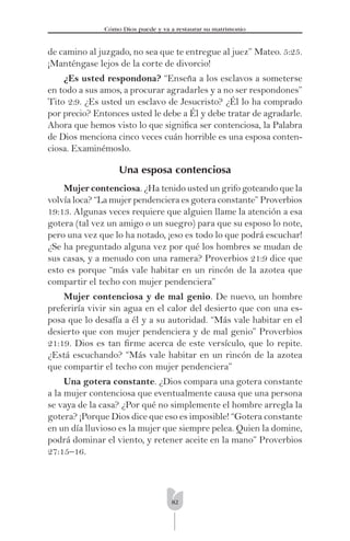 82
Cómo Dios puede y va a restaurar su matrimonio
de camino al juzgado, no sea que te entregue al juez” Mateo. 5:25.
¡Manténgase lejos de la corte de divorcio!
¿Es usted respondona? “Enseña a los esclavos a someterse
en todo a sus amos, a procurar agradarles y a no ser respondones”
Tito 2:9. ¿Es usted un esclavo de Jesucristo? ¿Él lo ha comprado
por precio? Entonces usted le debe a Él y debe tratar de agradarle.
Ahora que hemos visto lo que signiﬁca ser contenciosa, la Palabra
de Dios menciona cinco veces cuán horrible es una esposa conten-
ciosa. Examinémoslo.
Una esposa contenciosa
Mujer contenciosa. ¿Ha tenido usted un grifo goteando que la
volvía loca? “La mujer pendenciera es gotera constante” Proverbios
19:13. Algunas veces requiere que alguien llame la atención a esa
gotera (tal vez un amigo o un suegro) para que su esposo lo note,
pero una vez que lo ha notado, ¡eso es todo lo que podrá escuchar!
¿Se ha preguntado alguna vez por qué los hombres se mudan de
sus casas, y a menudo con una ramera? Proverbios 21:9 dice que
esto es porque “más vale habitar en un rincón de la azotea que
compartir el techo con mujer pendenciera”
Mujer contenciosa y de mal genio. De nuevo, un hombre
preferiría vivir sin agua en el calor del desierto que con una es-
posa que lo desafía a él y a su autoridad. “Más vale habitar en el
desierto que con mujer pendenciera y de mal genio” Proverbios
21:19. Dios es tan ﬁrme acerca de este versículo, que lo repite.
¿Está escuchando? “Más vale habitar en un rincón de la azotea
que compartir el techo con mujer pendenciera”
Una gotera constante. ¿Dios compara una gotera constante
a la mujer contenciosa que eventualmente causa que una persona
se vaya de la casa? ¿Por qué no simplemente el hombre arregla la
gotera? ¡Porque Dios dice que eso es imposible! “Gotera constante
en un día lluvioso es la mujer que siempre pelea. Quien la domine,
podrá dominar el viento, y retener aceite en la mano” Proverbios
27:15–16.
 