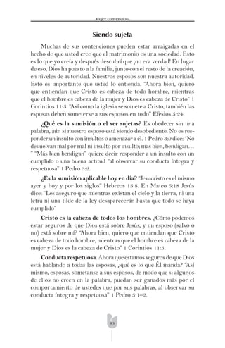 83
Mujer contenciosa
Siendo sujeta
Muchas de sus contenciones pueden estar arraigadas en el
hecho de que usted cree que el matrimonio es una sociedad. Esto
es lo que yo creía y después descubrí que ¡no era verdad! En lugar
de eso, Dios ha puesto a la familia, junto con el resto de la creación,
en niveles de autoridad. Nuestros esposos son nuestra autoridad.
Esto es importante que usted lo entienda. “Ahora bien, quiero
que entiendan que Cristo es cabeza de todo hombre, mientras
que el hombre es cabeza de la mujer y Dios es cabeza de Cristo” 1
Corintios 11:3. “Así como la iglesia se somete a Cristo, también las
esposas deben someterse a sus esposos en todo” Efesios 5:24.
¿Qué es la sumisión o el ser sujetas? Es obedecer sin una
palabra, aún si nuestro esposo está siendo desobediente. No es res-
ponder un insulto con insultos o amenazar a él. 1 Pedro 3:9 dice: “No
devuelvan mal por mal ni insulto por insulto; mas bien, bendigan…
” “Más bien bendigan” quiere decir responder a un insulto con un
cumplido o una buena actitud “al observar su conducta íntegra y
respetuosa” 1 Pedro 3:2.
¿Es la sumisión aplicable hoy en día? “Jesucristo es el mismo
ayer y hoy y por los siglos” Hebreos 13:8. En Mateo 5:18 Jesús
dice: “Les aseguro que mientras existan el cielo y la tierra, ni una
letra ni una tilde de la ley desaparecerán hasta que todo se haya
cumplido”
Cristo es la cabeza de todos los hombres. ¿Cómo podemos
estar seguros de que Dios está sobre Jesús, y mi esposo (salvo o
no) está sobre mí? “Ahora bien, quiero que entiendan que Cristo
es cabeza de todo hombre, mientras que el hombre es cabeza de la
mujer y Dios es la cabeza de Cristo” 1 Corintios 11:3.
Conducta respetuosa. Ahora que estamos seguros de que Dios
está hablando a todas las esposas, ¿qué es lo que Él manda? “Así
mismo, esposas, sométanse a sus esposos, de modo que si algunos
de ellos no creen en la palabra, puedan ser ganados más por el
comportamiento de ustedes que por sus palabras, al observar su
conducta íntegra y respetuosa” 1 Pedro 3:1–2.
 