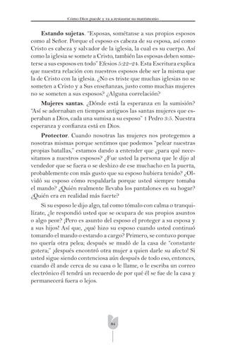84
Cómo Dios puede y va a restaurar su matrimonio
Estando sujetas. “Esposas, sométanse a sus propios esposos
como al Señor. Porque el esposo es cabeza de su esposa, así como
Cristo es cabeza y salvador de la iglesia, la cual es su cuerpo. Así
como la iglesia se somete a Cristo, también las esposas deben some-
terse a sus esposos en todo” Efesios 5:22–24. Esta Escritura explica
que nuestra relación con nuestros esposos debe ser la misma que
la de Cristo con la iglesia. ¿No es triste que muchas iglesias no se
someten a Cristo y a Sus enseñanzas, justo como muchas mujeres
no se someten a sus esposos? ¿Alguna correlación?
Mujeres santas. ¿Dónde está la esperanza en la sumisión?
“Así se adornaban en tiempos antiguos las santas mujeres que es-
peraban a Dios, cada una sumisa a su esposo” 1 Pedro 3:5. Nuestra
esperanza y conﬁanza está en Dios.
Protector. Cuando nosotras las mujeres nos protegemos a
nosotras mismas porque sentimos que podemos “pelear nuestras
propias batallas,” estamos dando a entender que ¿para qué nece-
sitamos a nuestros esposos? ¿Fue usted la persona que le dijo al
vendedor que se fuera o se deshizo de ese muchacho en la puerta,
probablemente con más gusto que su esposo hubiera tenido? ¿Ol-
vidó su esposo cómo respaldarla porque usted siempre tomaba
el mando? ¿Quién realmente llevaba los pantalones en su hogar?
¿Quién era en realidad más fuerte?
Si su esposo le dijo algo, tal como tómalo con calma o tranqui-
lízate, ¿le respondió usted que se ocupara de sus propios asuntos
o algo peor? ¡Pero es asunto del esposo el proteger a su esposa y
a sus hijos! Así que, ¿qué hizo su esposo cuando usted continuó
tomando el mando o estando a cargo? Primero, se contuvo porque
no quería otra pelea; después se mudó de la casa de “constante
gotera;” ¡después encontró otra mujer a quien darle su afecto! Si
usted sigue siendo contenciosa aún después de todo eso, entonces,
cuando él ande cerca de su casa o le llame, o le escriba un correo
electrónico él tendrá un recuerdo de por qué él se fue de la casa y
permanecerá fuera o lejos.
 