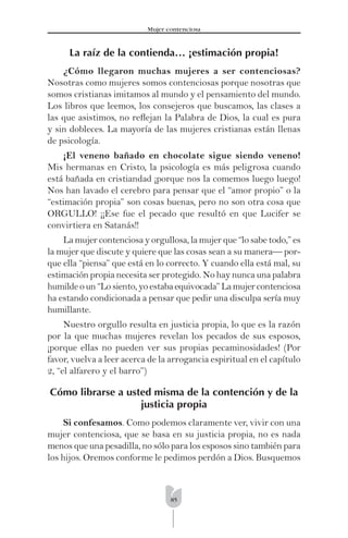 85
Mujer contenciosa
La raíz de la contienda… ¡estimación propia!
¿Cómo llegaron muchas mujeres a ser contenciosas?
Nosotras como mujeres somos contenciosas porque nosotras que
somos cristianas imitamos al mundo y el pensamiento del mundo.
Los libros que leemos, los consejeros que buscamos, las clases a
las que asistimos, no reﬂejan la Palabra de Dios, la cual es pura
y sin dobleces. La mayoría de las mujeres cristianas están llenas
de psicología.
¡El veneno bañado en chocolate sigue siendo veneno!
Mis hermanas en Cristo, la psicología es más peligrosa cuando
está bañada en cristiandad ¡porque nos la comemos luego luego!
Nos han lavado el cerebro para pensar que el “amor propio” o la
“estimación propia” son cosas buenas, pero no son otra cosa que
ORGULLO! ¡¡Ese fue el pecado que resultó en que Lucifer se
convirtiera en Satanás!!
La mujer contenciosa y orgullosa, la mujer que “lo sabe todo,” es
la mujer que discute y quiere que las cosas sean a su manera— por-
que ella “piensa” que está en lo correcto. Y cuando ella está mal, su
estimación propia necesita ser protegido. No hay nunca una palabra
humilde o un “Lo siento, yo estaba equivocada” La mujer contenciosa
ha estando condicionada a pensar que pedir una disculpa sería muy
humillante.
Nuestro orgullo resulta en justicia propia, lo que es la razón
por la que muchas mujeres revelan los pecados de sus esposos,
¡porque ellas no pueden ver sus propias pecaminosidades! (Por
favor, vuelva a leer acerca de la arrogancia espiritual en el capítulo
2, “el alfarero y el barro”)
Cómo librarse a usted misma de la contención y de la
justicia propia
Si confesamos. Como podemos claramente ver, vivir con una
mujer contenciosa, que se basa en su justicia propia, no es nada
menos que una pesadilla, no sólo para los esposos sino también para
los hijos. Oremos conforme le pedimos perdón a Dios. Busquemos
 