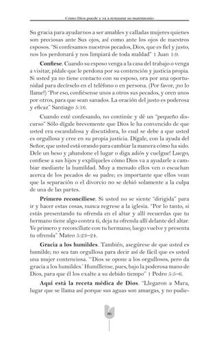 86
Cómo Dios puede y va a restaurar su matrimonio
Su gracia para ayudarnos a ser amables y calladas mujeres quienes
son preciosas ante Sus ojos, así como ante los ojos de nuestros
esposos. “Si confesamos nuestros pecados, Dios, que es ﬁel y justo,
nos los perdonará y nos limpiará de toda maldad” 1 Juan 1:9.
Conﬁese. Cuando su esposo venga a la casa del trabajo o venga
a visitar, pídale que le perdona por su contención y justicia propia.
Si usted ya no tiene contacto con su esposo, ora por una oportu-
nidad para decírselo en el teléfono o en persona. (Por favor, ¡no lo
llame!) “Por eso, conﬁésense unos a otros sus pecados, y oren unos
por otros, para que sean sanados. La oración del justo es poderosa
y eﬁcaz” Santiago 5:16.
Cuando esté confesando, no continúe y dé un “pequeño dis-
curso” Sólo dígale brevemente que Dios le ha convencido de que
usted era escandalosa y discutidora, lo cual se debe a que usted
es orgullosa y cree en su propia justicia. Dígale, con la ayuda del
Señor, que usted está orando para cambiar la manera cómo ha sido.
Dele un beso y ¡abandone el lugar o diga adiós y cuelgue! Luego,
conﬁese a sus hijos y explíqueles cómo Dios va a ayudarle a cam-
biar mediante la humildad. Muy a menudo ellos ven o escuchan
acerca de los pecados de su padre; es importante que ellos vean
que la separación o el divorcio no se debió solamente a la culpa
de una de las partes.
Primero reconcíliese. Si usted no se siente “dirigida” para
ir y hacer estas cosas, nunca regrese a la iglesia. “Por lo tanto, si
estás presentando tu ofrenda en el altar y allí recuerdas que tu
hermano tiene algo contra ti, deja tu ofrenda allí delante del altar.
Ve primero y reconcíliate con tu hermano; luego vuelve y presenta
tu ofrenda” Mateo 5:23–24.
Gracia a los humildes. También, asegúrese de que usted es
humilde; no sea tan orgullosa para decir así de fácil que es usted
una mujer contenciosa. “‘Dios se opone a los orgullosos, pero da
gracia a los humildes.’ Humíllense, pues, bajo la poderosa mano de
Dios, para que él los exalte a su debido tiempo” 1 Pedro 5:5–6.
Aquí está la receta médica de Dios. “Llegaron a Mara,
lugar que se llama así porque sus aguas son amargas, y no pudie-
 
