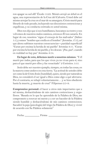 87
Mujer contenciosa
ron apagar su sed allí” Éxodo 15:23. Moisés arrojó un árbol en el
agua, una representación de la Cruz del Calvario. Usted debe así
mismo arrojar la cruz en el mar de su amargura. Cristo murió para
librarle de todo pecado, incluyendo sus discusiones contenciosas y
orgullosas, y su conducta centrada en usted misma.
Dios nos dijo que si nos humillamos, buscamos su rostro y nos
volvemos de nuestros malos caminos, entonces Él nos sanaría. En
lugar de eso, nosotros “sigue el consejo de los malvados” (Salmo
1:1) y somos “hombre que confía en el hombre” (Jeremías. 17:5), así
que ahora sufrimos nuestras consecuencias—¡sanidad superﬁcial!
“Curan por encima la herida de mi pueblo” Jeremías 8:11. “Curan
por encima la herida de mi pueblo, y les desean: ‘¡Paz, paz!’, cuando
en realidad no hay paz” Jeremías. 6:14.
En lugar de esto, debemos morir a nosotros mismos. “Y él
murió por todos, para que los que viven ya no vivan para sí, sino
para el que murió por ellos y fue resucitado” 2 Corintios. 5:15.
Jesús debe ser nuestro ejemplo, siempre, en todas las cosas, en
la manera como anduvo en esta tierra. “La actitud de ustedes debe
ser como la de Cristo Jesús (humildad), quien, siendo por naturaleza
Dios, no consideró el ser igual a Dios como algo a qué aferrarse.
Por el contrario, se rebajó voluntariamente… y se hizo obediente
hasta la muerte, ¡y muerte de cruz!” Filipenses 2:5–9.
Compromiso personal: el hacer a otros más importantes que a
mí misma, deshaciéndome de mis caminos contenciosos y orgu-
llosos. “Basada en lo que he aprendido de la Palabra de Dios, me
comprometo a renovar mi mente y a ser un hacedor de la Palabra
siendo humilde y deshaciéndome de mis caminos contenciosos.
Sacudiré la paja (psicología) del trigo (la Palabra de Dios) y viviré
de acuerdo con Su Palabra solamente”
Fecha: ___________ Firma: ______________________
 