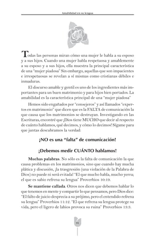 91
Amabilidad en su lengua
Todas las personas miran cómo una mujer le habla a su esposo
y a sus hijos. Cuando una mujer habla respetuosa y amablemente
a su esposo y a sus hijos, ella muestra la principal característica
de una “mujer piadosa” Sin embargo, aquellas que son impacientes
e irrespetuosas se revelan a sí mismas como cristianas débiles e
inmaduras.
El discurso amable y gentil es uno de los ingredientes más im-
portantes para un buen matrimonio y para hijos bien portados. La
amabilidad es la característica principal de una “mujer piadosa”
Hemos sido engañados por “consejeros” y así llamados “exper-
tos en matrimonio” que dicen que es la FALTA de comunicación la
que causa que los matrimonios se destruyan. Investigando en las
Escrituras, encontré que ¡Dios tiene MUCHO que decir al respecto
de cuánto hablamos, qué decimos, y cómo lo decimos! Sígame para
que juntas descubramos la verdad:
¡NO es una “falta” de comunicación!
¡Debemos medir CUÁNTO hablamos!
Muchas palabras. No sólo es la falta de comunicación la que
causa problemas en los matrimonios, sino que cuando hay mucha
plática y discusión, ¡la trasgresión (una violación de la Palabra de
Dios) no puede ni será evitada! “El que mucho habla, mucho yerra;
el que es sabio refrena su lengua” Proverbios 10:19.
Se mantiene callada. Otros nos dicen que debemos hablar lo
que tenemos en mente y compartir lo que pensamos, pero Dios dice:
“El falto de juicio desprecia a su prójimo, pero el entendido refrena
su lengua” Proverbios 11:12. “El que refrena su lengua protege su
vida, pero el ligero de labios provoca su ruina” Proverbios 13:3.
 