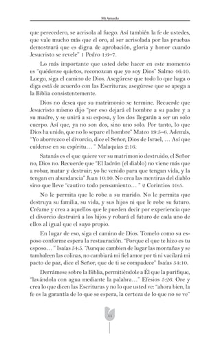 11
Mi Amada
que perecedero, se acrisola al fuego. Así también la fe de ustedes,
que vale mucho más que el oro, al ser acrisolada por las pruebas
demostrará que es digna de aprobación, gloria y honor cuando
Jesucristo se revele” 1 Pedro 1:6–7.
Lo más importante que usted debe hacer en este momento
es “quédense quietos, reconozcan que yo soy Dios” Salmo 46:10.
Luego, siga el camino de Dios. Asegúrese que todo lo que haga o
diga está de acuerdo con las Escrituras; asegúrese que se apega a
la Biblia consistentemente.
Dios no desea que su matrimonio se termine. Recuerde que
Jesucristo mismo dijo “por eso dejará el hombre a su padre y a
su madre, y se unirá a su esposa, y los dos llegarán a ser un solo
cuerpo. Así que, ya no son dos, sino uno solo. Por tanto, lo que
Dios ha unido, que no lo separe el hombre” Mateo 19:5–6. Además,
“Yo aborrezco el divorcio, dice el Señor, Dios de Israel, … Así que
cuídense en su espíritu… ” Malaquías 2:16.
Satanás es el que quiere ver su matrimonio destruido, el Señor
no, Dios no. Recuerde que “El ladrón (el diablo) no viene más que
a robar, matar y destruir; yo he venido para que tengan vida, y la
tengan en abundancia” Juan 10:10. No crea las mentiras del diablo
sino que lleve “cautivo todo pensamiento… ” 2 Corintios 10:5.
No le permita que le robe a su marido. No le permita que
destruya su familia, su vida, y sus hijos ni que le robe su futuro.
Créame y crea a aquellos que le pueden decir por experiencia que
el divorcio destruirá a los hijos y robará el futuro de cada uno de
ellos al igual que el suyo propio.
En lugar de eso, siga el camino de Dios. Tomelo como su es-
poso conforme espera la restauración. “Porque el que te hizo es tu
esposo… ” Isaías 54:5. “Aunque cambien de lugar las montañas y se
tambaleen las colinas, no cambiará mi ﬁel amor por ti ni vacilará mi
pacto de paz, dice el Señor, que de ti se compadece” Isaías 54:10.
Derrámese sobre la Biblia, permitiéndole a Él que la puriﬁque,
“lavándola con agua mediante la palabra…” Efesios 5:26. Ore y
crea lo que dicen las Escrituras y no lo que usted ve: “ahora bien, la
fe es la garantía de lo que se espera, la certeza de lo que no se ve”
 