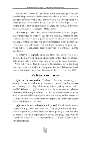 92
Cómo Dios puede y va a restaurar su matrimonio
Cierra sus labios. En realidad, Dios dice que practicamos
sabiduría y parecemos sabios cuando no decimos nada. “Hasta un
necio pasa por sabio si guarda silencio; se le considera prudente si
cierra la boca” Proverbios 17:28. “Cuando ustedes digan ‘sí’, que
sea realmente sí; y cuando digan ‘no’, que sea no. Cualquier cosa
de más, proviene del maligno” Mateo 5:37.
Sin una palabra. Dios habla directamente a la mujer para
que se mantenga en silencio. “Así mismo, esposas, sométanse a sus
esposos, de modo que si alguno de ellos no creen en la palabra,
puedan ser ganados más por el comportamiento de ustedes que
por sus palabras, al observar su conducta íntegra y respetuosa” 1
Pedro 3:1–2. “Guarden las mujeres silencio en la iglesia” 1 Corin-
tios 14:34.
Gentil y con espíritu apacible. Dios encuentra preciosa de-
lante de Él a la mujer callada. ¿Es usted aquélla? “La que procede
de lo íntimo del corazón y consiste en un espíritu suave y apacible”
1 Pedro 3:4. “¡Cuida bien lo que se te ha conﬁado! Evita las discu-
siones profanas e inútiles, y los argumentos de la falsa ciencia. Al-
gunos, por abrazarla, se han desviado de la fe” 1 Timoteo 6:20.
¡Quitese de su camino!
Quítese de su camino. “Dichoso el hombre que no sigue el
consejo de los malvados, ni se detiene en la senda de los pecado-
res… sino que en la ley del Señor se deleita, y día y noche medita
en ella” Salmos 1:1. Quítese del camino de su esposo; ¡usted no es
su autoridad! La segunda línea nos dice lo que tenemos que hacer;
meditar en Su Palabra y dejar a nuestro esposo en las manos de
Dios. Dios debe ser quien cambie a su esposo; ni siquiera su esposo
puede cambiarse a sí mismo.
¡Quítese de estar detrás de él y ore! Usted puede ayudar
a sanar su hogar con sus oraciones. “Por eso, conﬁésense unos a
otros sus pecados, y oren unos por otros, para que sean sanados.
La oración del justo es poderosa y eﬁcaz” Santiago 5:16. Si usted
sí habla, entonces es MUY importante que ¡elija sus palabras muy
cuidadosamente!
 