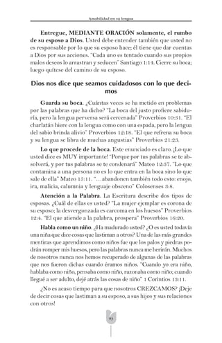 93
Amabilidad en su lengua
Entregue, MEDIANTE ORACIÓN solamente, el rumbo
de su esposo a Dios. Usted debe entender también que usted no
es responsable por lo que su esposo hace; él tiene que dar cuentas
a Dios por sus acciones. “Cada uno es tentado cuando sus propios
malos deseos lo arrastran y seducen” Santiago 1:14. Cierre su boca;
luego quítese del camino de su esposo.
Dios nos dice que seamos cuidadosos con lo que deci-
mos
Guarda su boca. ¿Cuántas veces se ha metido en problemas
por las palabras que ha dicho? “La boca del justo proﬁere sabidu-
ría, pero la lengua perversa será cercenada” Proverbios 10:31. “El
charlatán hiere con la lengua como con una espada, pero la lengua
del sabio brinda alivio” Proverbios 12:18. “El que refrena su boca
y su lengua se libra de muchas angustias” Proverbios 21:23.
Lo que procede de la boca. Este enunciado es claro. ¡Lo que
usted dice es MUY importante! “Porque por tus palabras se te ab-
solverá, y por tus palabras se te condenará” Mateo 12:37. “Lo que
contamina a una persona no es lo que entra en la boca sino lo que
sale de ella” Mateo 15:11. “…abandonen también todo esto: enojo,
ira, malicia, calumnia y lenguaje obsceno” Colosenses 3:8.
Atención a la Palabra. La Escritura describe dos tipos de
esposas. ¿Cuál de ellas es usted? “La mujer ejemplar es corona de
su esposo; la desvergonzada es carcoma en los huesos” Proverbios
12:4. “El que atiende a la palabra, prospera” Proverbios 16:20.
Habla como un niño. ¿Ha madurado usted? ¿O es usted todavía
una niña que dice cosas que lastiman a otros? Una de las más grandes
mentiras que aprendimos como niños fue que los palos y piedras po-
dránrompermishuesos,perolaspalabrasnuncameherirán.Muchos
de nosotros nunca nos hemos recuperado de algunas de las palabras
que nos fueron dichas cuando éramos niños. “Cuando yo era niño,
hablaba como niño, pensaba como niño, razonaba como niño; cuando
llegué a ser adulto, dejé atrás las cosas de niño” 1 Corintios 13:11.
¿No es acaso tiempo para que nosotros CREZCAMOS? ¡Deje
de decir cosas que lastiman a su esposo, a sus hijos y sus relaciones
con otros!
 