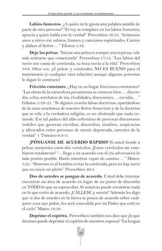 94
Cómo Dios puede y va a restaurar su matrimonio
Labios honestos. ¿A quién no le gusta una palabra amable de
parte de otra persona? “El rey se complace en los labios honestos;
aprecia a quien habla con la verdad” Proverbios 16:13. “Anímense
unos a otros con salmos, himnos y canciones espirituales. Canten
y alaben al Señor… ” Efesios 5:19.
Deje las peleas. “Iniciar una pelea es romper una represa; vale
más retirarse que comenzarla” Proverbios 17:14. “Los labios del
necio son causa de contienda; su boca incita a la riña” Proverbios
18:6. Otra vez, ¡el pelear y contender, NO ES BUENO para el
matrimonio (o cualquier otra relación) aunque algunas personas
le digan lo contrario!
Fricción constante. ¿Hay en su hogar fricciones constantes?
“Las obras de la naturaleza pecaminosa se conocen bien: …discor-
dia, celos, arrebatos de ira, rivalidades, disensiones, …envidia… ”
Gálatas 5:19–21. “Si alguien enseña falsas doctrinas, apartándose
de la sana enseñanza de nuestro Señor Jesucristo y de la doctrina
que se ciñe a la verdadera religión, es un obstinado que nada en-
tiende. Ese tal padece del afán enfermizo de provocar discusiones
inútiles que generan envidias, discordias, insultos, suspicacias
y altercados entre personas de mente depravada, carentes de la
verdad” 1 Timoteo 6:3–5.
¡PÓNGANSE DE ACUERDO RÁPIDO! Si usted tiende a
pelear, memorice estos dos versículos. ¡Estos versículos me cam-
biaron totalmente! “…llega a un acuerdo con él (tu adversario) lo
más pronto posible. Hazlo mientras vayan de camino… ” Mateo.
5:25. “Honroso es al hombre evitar la contienda, pero no hay necio
que no inicie un pleito” Proverbios 20:3.
Dos de ustedes se pongan de acuerdo. Usted debe intentar
encontrar un área de acuerdo en lugar de un punto de discordia
en TODO lo que su esposo dice. Si usted no puede encontrar nada
en lo que estén de acuerdo, ¡CÁLLESE y sonría! “Además les digo
que si dos de ustedes en la tierra se ponen de acuerdo sobre cual-
quier cosa que pidan, les será concedida por mi Padre que está en
el cielo” Mateo 18:19.
Deprime el espíritu. Proverbios también nos dice que ¡lo que
decimos puede deprimir el espíritu de nuestros esposos! “La lengua
 