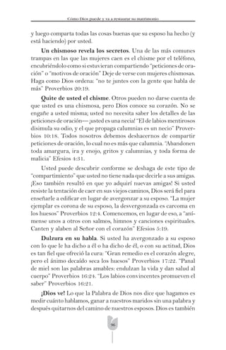 96
Cómo Dios puede y va a restaurar su matrimonio
y luego comparta todas las cosas buenas que su esposo ha hecho (y
está haciendo) por usted.
Un chismoso revela los secretos. Una de las más comunes
trampas en las que las mujeres caen es el chisme por el teléfono,
encubriéndolo como si estuvieran compartiendo “peticiones de ora-
ción” o “motivos de oración” Deje de verse con mujeres chismosas.
Haga como Dios ordena: “no te juntes con la gente que habla de
más” Proverbios 20:19.
Quite de usted el chisme. Otros pueden no darse cuenta de
que usted es una chismosa, pero Dios conoce su corazón. No se
engañe a usted misma; usted no necesita saber los detalles de las
peticiones de oración— ¡usted es una necia! “El de labios mentirosos
disimula su odio, y el que propaga calumnias es un necio” Prover-
bios 10:18. Todos nosotros debemos deshacernos de compartir
peticiones de oración, lo cual no es más que calumnia. “Abandonen
toda amargura, ira y enojo, gritos y calumnias, y toda forma de
malicia” Efesios 4:31.
Usted puede descubrir conforme se deshaga de este tipo de
“compartimiento” que usted no tiene nada que decirle a sus amigas.
¡Eso también resultó en que yo adquirí nuevas amigas! Si usted
resiste la tentación de caer en sus viejos caminos, Dios será ﬁel para
enseñarle a ediﬁcar en lugar de avergonzar a su esposo. “La mujer
ejemplar es corona de su esposo, la desvergonzada es carcoma en
los huesos” Proverbios 12:4. Comencemos, en lugar de eso, a “aní-
mense unos a otros con salmos, himnos y canciones espirituales.
Canten y alaben al Señor con el corazón” Efesios 5:19.
Dulzura en su habla. Si usted ha avergonzado a su esposo
con lo que le ha dicho a él o ha dicho de él, o con su actitud, Dios
es tan ﬁel que ofreció la cura: “Gran remedio es el corazón alegre,
pero el ánimo decaído seca los huesos” Proverbios 17:22. “Panal
de miel son las palabras amables: endulzan la vida y dan salud al
cuerpo” Proverbios 16:24. “Los labios convincentes promueven el
saber” Proverbios 16:21.
¡Dios ve! Lo que la Palabra de Dios nos dice que hagamos es
medir cuánto hablamos, ganar a nuestros maridos sin una palabra y
después quitarnos del camino de nuestros esposos. Dios es también
 