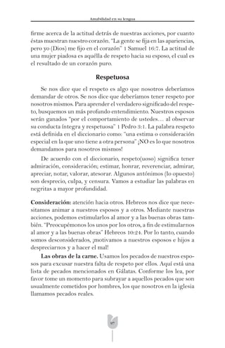 97
Amabilidad en su lengua
ﬁrme acerca de la actitud detrás de nuestras acciones, por cuanto
éstas muestran nuestro corazón. “La gente se ﬁja en las apariencias,
pero yo (Dios) me ﬁjo en el corazón” 1 Samuel 16:7. La actitud de
una mujer piadosa es aquélla de respeto hacia su esposo, el cual es
el resultado de un corazón puro.
Respetuosa
Se nos dice que el respeto es algo que nosotros deberíamos
demandar de otros. Se nos dice que deberíamos tener respeto por
nosotros mismos. Para aprender el verdadero signiﬁcado del respe-
to, busquemos un más profundo entendimiento. Nuestros esposos
serán ganados “por el comportamiento de ustedes… al observar
su conducta íntegra y respetuosa” 1 Pedro 3:1. La palabra respeto
está deﬁnida en el diccionario como: “una estima o consideración
especial en la que uno tiene a otra persona” ¡NO es lo que nosotros
demandamos para nosotros mismos!
De acuerdo con el diccionario, respeto(uoso) signiﬁca tener
admiración, consideración; estimar, honrar, reverenciar, admirar,
apreciar, notar, valorar, atesorar. Algunos antónimos (lo opuesto)
son desprecio, culpa, y censura. Vamos a estudiar las palabras en
negritas a mayor profundidad.
Consideración: atención hacia otros. Hebreos nos dice que nece-
sitamos animar a nuestros esposos y a otros. Mediante nuestras
acciones, podemos estimularlos al amor y a las buenas obras tam-
bién. “Preocupémonos los unos por los otros, a ﬁn de estimularnos
al amor y a las buenas obras” Hebreos 10:24. Por lo tanto, cuando
somos desconsiderados, ¡motivamos a nuestros esposos e hijos a
despreciarnos y a hacer el mal!
Las obras de la carne. Usamos los pecados de nuestros espo-
sos para excusar nuestra falta de respeto por ellos. Aquí está una
lista de pecados mencionados en Gálatas. Conforme los lea, por
favor tome un momento para subrayar a aquellos pecados que son
usualmente cometidos por hombres, los que nosotros en la iglesia
llamamos pecados reales.
 