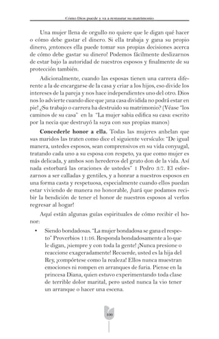 100
Cómo Dios puede y va a restaurar su matrimonio
Una mujer llena de orgullo no quiere que le digan qué hacer
o cómo debe gastar el dinero. Si ella trabaja y gana su propio
dinero, ¡entonces ella puede tomar sus propias decisiones acerca
de cómo debe gastar su dinero! Podemos fácilmente deslizarnos
de estar bajo la autoridad de nuestros esposos y ﬁnalmente de su
protección también.
Adicionalmente, cuando las esposas tienen una carrera dife-
rente a la de encargarse de la casa y criar a los hijos, eso divide los
intereses de la pareja y nos hace independientes uno del otro. Dios
nos lo advierte cuando dice que ¡una casa dividida no podrá estar en
pie! ¿Su trabajo o carrera ha destruido su matrimonio? (Véase “los
caminos de su casa” en la “La mujer sabia ediﬁca su casa: escrito
por la necia que destruyó la suya con sus propias manos)
Concederle honor a ella. Todas las mujeres anhelan que
sus maridos las traten como dice el siguiente versículo: “De igual
manera, ustedes esposos, sean comprensivos en su vida conyugal,
tratando cada uno a su esposa con respeto, ya que como mujer es
más delicada, y ambos son herederos del grato don de la vida. Así
nada estorbará las oraciones de ustedes” 1 Pedro 3:7. El esfor-
zarnos a ser calladas y gentiles, y a honrar a nuestros esposos en
una forma casta y respetuosa, especialmente cuando ellos puedan
estar viviendo de manera no honorable, ¡hará que podamos reci-
bir la bendición de tener el honor de nuestros esposos al verlos
regresar al hogar!
Aquí están algunas guías espirituales de cómo recibir el ho-
nor:
• Siendo bondadosas. “La mujer bondadosa se gana el respe-
to” Proverbios 11:16. Responda bondadosamente a lo que
le digan, ¡siempre y con toda la gente! ¡Nunca presione o
reaccione exageradamente! Recuerde, usted es la hija del
Rey, ¡compórtese como la realeza! Ellos nunca muestran
emociones ni rompen en arranques de furia. Piense en la
princesa Diana, quien estuvo experimentando toda clase
de terrible dolor marital, pero usted nunca la vio tener
un arranque o hacer una escena.
 
