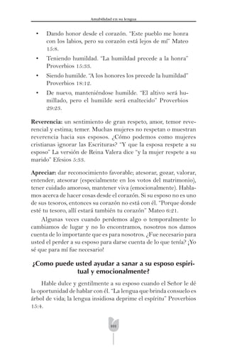 101
Amabilidad en su lengua
• Dando honor desde el corazón. “Este pueblo me honra
con los labios, pero su corazón está lejos de mí” Mateo
15:8.
• Teniendo humildad. “La humildad precede a la honra”
Proverbios 15:33.
• Siendo humilde. “A los honores los precede la humildad”
Proverbios 18:12.
• De nuevo, manteniéndose humilde. “El altivo será hu-
millado, pero el humilde será enaltecido” Proverbios
29:23.
Reverencia: un sentimiento de gran respeto, amor, temor reve-
rencial y estima; temer. Muchas mujeres no respetan o muestran
reverencia hacia sus esposos. ¿Cómo podemos como mujeres
cristianas ignorar las Escrituras? “Y que la esposa respete a su
esposo” La versión de Reina Valera dice “y la mujer respete a su
marido” Efesios 5:33.
Apreciar: dar reconocimiento favorable; atesorar, gozar, valorar,
entender; atesorar (especialmente en los votos del matrimonio),
tener cuidado amoroso, mantener viva (emocionalmente). Habla-
mos acerca de hacer cosas desde el corazón. Si su esposo no es uno
de sus tesoros, entonces su corazón no está con él. “Porque donde
esté tu tesoro, allí estará también tu corazón” Mateo 6:21.
Algunas veces cuando perdemos algo o temporalmente lo
cambiamos de lugar y no lo encontramos, nosotros nos damos
cuenta de lo importante que es para nosotros. ¿Fue necesario para
usted el perder a su esposo para darse cuenta de lo que tenía? ¡Yo
sé que para mí fue necesario!
¿Como puede usted ayudar a sanar a su esposo espiri-
tual y emocionalmente?
Hable dulce y gentilmente a su esposo cuando el Señor le dé
la oportunidad de hablar con él. “La lengua que brinda consuelo es
árbol de vida; la lengua insidiosa deprime el espíritu” Proverbios
15:4.
 