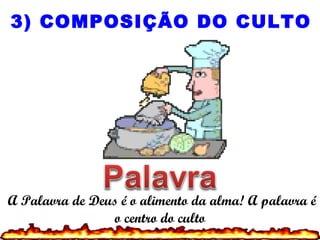 A Palavra de Deus é o alimento da alma! A palavra é
o centro do culto
3) COMPOSIÇÃO DO CULTO
 