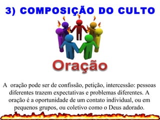 A oração pode ser de confissão, petição, intercessão: pessoas
diferentes trazem expectativas e problemas diferentes. A
oração é a oportunidade de um contato individual, ou em
pequenos grupos, ou coletivo como o Deus adorado.
3) COMPOSIÇÃO DO CULTO
 