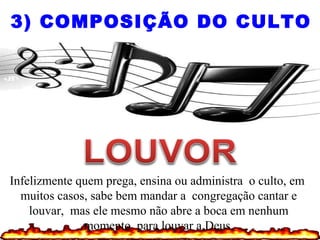 3) COMPOSIÇÃO DO CULTO
Infelizmente quem prega, ensina ou administra o culto, em
muitos casos, sabe bem mandar a congregação cantar e
louvar, mas ele mesmo não abre a boca em nenhum
momento para louvar a Deus.
 
