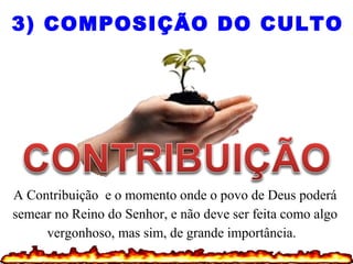 A Contribuição e o momento onde o povo de Deus poderá
semear no Reino do Senhor, e não deve ser feita como algo
vergonhoso, mas sim, de grande importância.
3) COMPOSIÇÃO DO CULTO
 