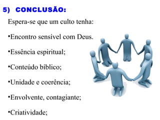 Espera-se que um culto tenha:
•Encontro sensível com Deus.
•Essência espiritual;
•Conteúdo bíblico;
•Unidade e coerência;
•Envolvente, contagiante;
•Criatividade;
5)  CONCLUSÃO:
 