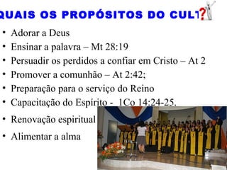 • Adorar a Deus
• Ensinar a palavra – Mt 28:19
• Persuadir os perdidos a confiar em Cristo – At 2
• Promover a comunhão – At 2:42;
• Preparação para o serviço do Reino
• Capacitação do Espírito - 1Co 14:24-25.
• Renovação espiritual
• Alimentar a alma
QUAIS OS PROPÓSITOS DO CULTO
 