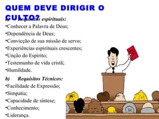 a)      Requisitos espirituais:
•Conhecer a Palavra de Deus;
•Dependência de Deus;
•Convicção de sua missão de servo;
•Experiências espirituais crescentes;
•Unção do Espírito;
•Testemunho de vida cristã;
•Humildade.
b)      Requisitos Técnicos:
•Facilidade de Expressão;
•Simpatia;
•Capacidade de síntese;
•Conhecimento;
•Liderança.
QUEM DEVE DIRIGIR O
CULTO?
 