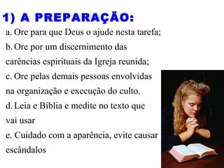 a. Ore para que Deus o ajude nesta tarefa;
b.Ore por um discernimento das
carências espirituais da Igreja reunida;
c. Ore pelas demais pessoas envolvidas
na organização e execução do culto.
d.Leia e Bíblia e medite no texto que
vai usar
e. Cuidado com a aparência, evite causar
escândalos
1) A PREPARAÇÃO:
 