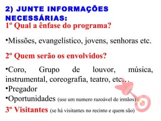 1º Qual a ênfase do programa?
•Missões, evangelístico, jovens, senhoras etc.
2º Quem serão os envolvidos?
•Coro, Grupo de louvor, música,
instrumental, coreografia, teatro, etc…
•Pregador
•Oportunidades (use um numero razoável de irmãos)
3º Visitantes (se há visitantes no recinto e quem são)
2) JUNTE INFORMAÇÕES
NECESSÁRIAS:
 