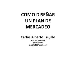 COMO DISEÑAR 
UN PLAN DE 
MERCADEO 
Carlos Alberto Trujillo 
Msc. Ing Industrial 
@ctrujillo10 
ctrujillo10@gmail.com 
 