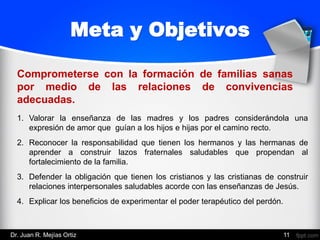 1. Valorar la enseñanza de las madres y los padres considerándola una
expresión de amor que guían a los hijos e hijas por el camino recto.
2. Reconocer la responsabilidad que tienen los hermanos y las hermanas de
aprender a construir lazos fraternales saludables que propendan al
fortalecimiento de la familia.
3. Defender la obligación que tienen los cristianos y las cristianas de construir
relaciones interpersonales saludables acorde con las enseñanzas de Jesús.
4. Explicar los beneficios de experimentar el poder terapéutico del perdón.
Meta y Objetivos
Comprometerse con la formación de familias sanas
por medio de las relaciones de convivencias
adecuadas.
Dr. Juan R. Mejías Ortiz 11
 