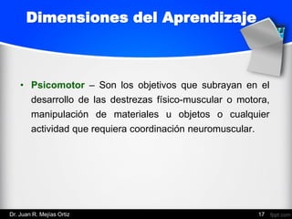 • Psicomotor – Son los objetivos que subrayan en el
desarrollo de las destrezas físico-muscular o motora,
manipulación de materiales u objetos o cualquier
actividad que requiera coordinación neuromuscular.
17
Dimensiones del Aprendizaje
Dr. Juan R. Mejías Ortiz
 