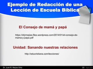 Ejemplo de Redacción de una
Lección de Escuela Bíblica
https://drjrmejias.files.wordpress.com/2014/01/el-consejo-de-
mama-y-papa.pdf
El Consejo de mamá y papá
Unidad: Sanando nuestras relaciones
http://educristiana.com/lecciones/
Dr. Juan R. Mejías Ortiz 22
 