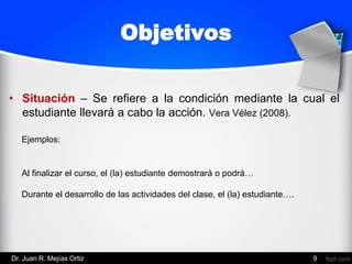 • Situación – Se refiere a la condición mediante la cual el
estudiante llevará a cabo la acción. Vera Vélez (2008).
9
Al finalizar el curso, el (la) estudiante demostrará o podrá…
Durante el desarrollo de las actividades del clase, el (la) estudiante….
Objetivos
Ejemplos:
Dr. Juan R. Mejías Ortiz
 