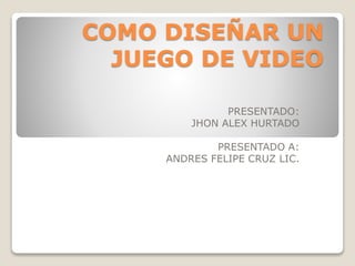 COMO DISEÑAR UN
JUEGO DE VIDEO
PRESENTADO:
JHON ALEX HURTADO
PRESENTADO A:
ANDRES FELIPE CRUZ LIC.
 