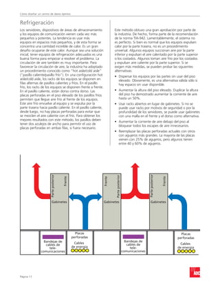 Cómo diseñar un centro de datos óptimo


Refrigeración
Los servidores, dispositivos de áreas de almacenamiento                  Este método obtuvo una gran aprobación por parte de
y los equipos de comunicación vienen cada vez más                        la industria. De hecho, forma parte de la recomendación
pequeños y potentes. La tendencia es usar más                            de la norma TIA-942. Lamentablemente, el sistema no
equipos en espacios más pequeños, y de esta forma se                     es perfecto. Si bien es normal que los equipos expulsen
concentra una cantidad increíble de calor. Es un gran                    calor por la parte trasera, no es un procedimiento
desafío ocuparse de este calor. Aunque sea una solución                  universal. Algunos equipos succionan aire por la parte
inicial, tener equipos de refrigeración adecuados es una                 inferior y expulsan el aire calentado por la parte superior
buena forma para empezar a resolver el problema. La                      o los costados. Algunos toman aire frío por los costados
circulación de aire también es muy importante. Para                      y expulsan aire caliente por la parte superior. Si se
favorecer la circulación de aire, la industria ha adoptado               exigen más medidas, se pueden probar las siguientes
un procedimiento conocido como “hot aisle/cold aisle”                    alternativas:
(“pasillo caliente/pasillo frío”). En una configuración hot              •	
                                                                           Dispersar los equipos por las partes sin usar del piso
aisle/cold aisle, los racks de los equipos se disponen en                  elevado. Obviamente, es una alternativa válida sólo si
filas alternas de pasillos calientes y fríos. En el pasillo                hay espacio sin usar disponible.
frío, los racks de los equipos se disponen frente a frente.
En el pasillo caliente, están dorso contra dorso. Las                    •	
                                                                           Aumentar la altura del piso elevado. Duplicar la altura
placas perforadas en el piso elevado de los pasillos fríos                 del piso ha demostrado aumentar la corriente de aire
permiten que llegue aire frío al frente de los equipos.                    hasta un 50%.
Este aire frío envuelve al equipo y se expulsa por la                    •	
                                                                           Usar racks abiertos en lugar de gabinetes. Si no se
parte trasera hacia pasillo caliente. En el pasillo caliente,              puede usar racks por motivos de seguridad o por la
desde luego, no hay placas perforadas para evitar que                      profundidad de los servidores, se puede usar gabinetes
se mezclen el aire caliente con el frío. Para obtener los                  con una malla en el frente y el dorso como alternativa.
mejores resultados con este método, los pasillos deben
                                                                         •	
                                                                           Aumentar la corriente de aire debajo del piso al
tener dos azulejos de ancho para permitir el uso de
                                                                           bloquear todos los escapes de aire innecesarios.
placas perforadas en ambas filas, si fuera necesario.
                                                                         •	
                                                                           Reemplazar las placas perforadas actuales con otros
                                                                           con agujeros más grandes. La mayoría de las placas
                                                                           vienen con 25% de agujeros, pero algunos tienen
                                                                           entre 40 y 60% de agujeros.
                       Parte posterior




                                                                                                             Parte posterior
                                                                          Parte posterior
                                         Frente




                                                                Frente




                                                                                                                               Frente




                          Gabinetes                             Gabinetes                                       Gabinetes




                                                    Placas                                                                                Placas
                                                  perforadas                                                                            perforadas
                 Bandejas de                                                                  Bandejas de
                                                   Cables                                      cables de                                 Cables
                  cables de
                    tele-                         de energía                                     tele-                                  de energía
               comunicaciones                                                               comunicaciones




Página 11
 