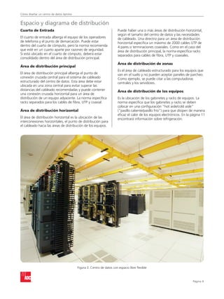Cómo diseñar un centro de datos óptimo


Espacio y diagrama de distribución
Cuarto de Entrada                                                      Puede haber una o más áreas de distribución horizontal,
                                                                       según el tamaño del centro de datos y las necesidades
El cuarto de entrada alberga el equipo de los operadores               de cableado. Una directriz para un área de distribución
de telefonía y el punto de demarcación. Puede estar                    horizontal especifica un máximo de 2000 cables UTP de
dentro del cuarto de cómputo, pero la norma recomienda                 4 pares o terminaciones coaxiales. Como en el caso del
que esté en un cuarto aparte por razones de seguridad.                 área de distribución principal, la norma especifica racks
Si está ubicado en el cuarto de cómputo, deberá estar                  separados para cables de fibra, UTP y coaxiales.
consolidado dentro del área de distribución principal.
                                                                       Área de distribución de zonas
Área de distribución principal
                                                                       Es el área de cableado estructurado para los equipos que
El área de distribución principal alberga el punto de                  van en el suelo y no pueden aceptar paneles de parcheo.
conexión cruzada central para el sistema de cableado                   Como ejemplo, se puede citar a las computadoras
estructurado del centro de datos. Esta área debe estar                 centrales y los servidores.
ubicada en una zona central para evitar superar las
distancias del cableado recomendadas y puede contener                  Área de distribución de los equipos
una conexión cruzada horizontal para un área de
distribución de un equipo adyacente. La norma especifica               Es la ubicación de los gabinetes y racks de equipos. La
racks separados para los cables de fibra, UTP y coaxial.               norma especifica que los gabinetes y racks se deben
                                                                       colocar en una configuración hot aisle/cold aisle”
Área de distribución horizontal                                        (“pasillo caliente/pasillo frío”) para que disipen de manera
                                                                       eficaz el calor de los equipos electrónicos. En la página 11
El área de distribución horizontal es la ubicación de las              encontrará información sobre refrigeración.
interconexiones horizontales, el punto de distribución para
el cableado hacia las áreas de distribución de los equipos.




                                         Figura 3. Centro de datos con espacio libre flexible



                                                                                                                          Página 
 