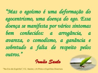 “Mas o egoísmo é uma deformação do
egocentrismo, uma doença do ego. Essa
doença se manifesta por vários sintomas
bem conhecidos: a arrogância, a
avareza, o comodismo, a ganância e
sobretudo a falta de respeito pelos
outros.”
Irmão Saulo
“Na Era do Espírito”, F.C. Xavier, J.H.Pires e Espíritos Diversos
 