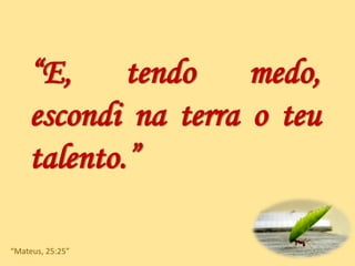 “E, tendo medo,
escondi na terra o teu
talento.”
“Mateus, 25:25”
 