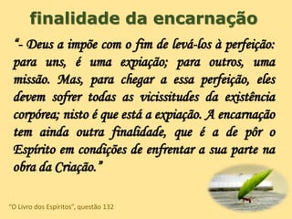 finalidade da encarnação
“- Deus a impõe com o fim de levá-los à perfeição:
para uns, é uma expiação; para outros, uma
missão. Mas, para chegar a essa perfeição, eles
devem sofrer todas as vicissitudes da existência
corpórea; nisto é que está a expiação. A encarnação
tem ainda outra finalidade, que é a de pôr o
Espírito em condições de enfrentar a sua parte na
obra da Criação.”
“O Livro dos Espíritos”, questão 132
 