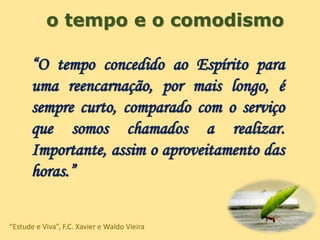 o tempo e o comodismo
“O tempo concedido ao Espírito para
uma reencarnação, por mais longo, é
sempre curto, comparado com o serviço
que somos chamados a realizar.
Importante, assim o aproveitamento das
horas.”
“Estude e Viva”, F.C. Xavier e Waldo Vieira
 
