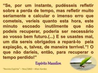 “Se, por um instante, pudésseis refletir
sobre a perda de tempo, mas refletir muito
seriamente e calcular o imenso erro que
cometeis, veríeis quanto esta hora, este
minuto escoado inutilmente que não
podeis recuperar, poderia ser necessário
ao vosso bem futuro.(...) E se usastes mal,
um dia sereis obrigados a repará-lo pela
expiação, e, talvez, de maneira terrível.”! O
que não daríeis, então, para recuperar o
tempo perdido!”
Espírito Massilon
“Revista Espírita” – Nov/1860 – Allan Kardec
 