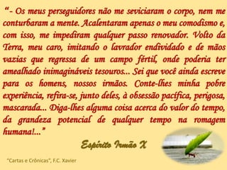 “- Os meus perseguidores não me seviciaram o corpo, nem me
conturbaram a mente. Acalentaram apenas o meu comodismo e,
com isso, me impediram qualquer passo renovador. Volto da
Terra, meu caro, imitando o lavrador endividado e de mãos
vazias que regressa de um campo fértil, onde poderia ter
amealhado inimagináveis tesouros... Sei que você ainda escreve
para os homens, nossos irmãos. Conte-lhes minha pobre
experiência, refira-se, junto deles, à obsessão pacífica, perigosa,
mascarada... Diga-lhes alguma coisa acerca do valor do tempo,
da grandeza potencial de qualquer tempo na romagem
humana!...”
Espírito Irmão X
“Cartas e Crônicas”, F.C. Xavier
 