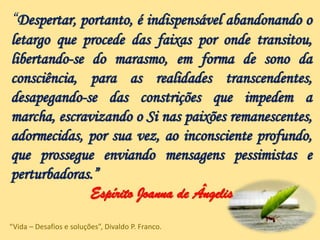 “Despertar, portanto, é indispensável abandonando o
letargo que procede das faixas por onde transitou,
libertando-se do marasmo, em forma de sono da
consciência, para as realidades transcendentes,
desapegando-se das constrições que impedem a
marcha, escravizando o Si nas paixões remanescentes,
adormecidas, por sua vez, ao inconsciente profundo,
que prossegue enviando mensagens pessimistas e
perturbadoras.”
Espírito Joanna de Ângelis
“Vida – Desafios e soluções”, Divaldo P. Franco.
 