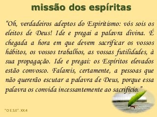 missão dos espíritas
“Oh, verdadeiros adeptos do Espiritismo: vós sois os
eleitos de Deus! Ide e pregai a palavra divina. É
chegada a hora em que devem sacrificar os vossos
hábitos, os vossos trabalhos, as vossas futilidades, à
sua propagação. Ide e pregai: os Espíritos elevados
estão convosco. Falareis, certamente, a pessoas que
não quererão escutar a palavra de Deus, porque essa
palavra os convida incessantemente ao sacrifício.”
“O E.S.E”. XX:4
 