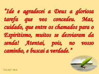 “Ide e agradecei a Deus a gloriosa
tarefa que vos concedeu. Mas,
cuidado, que entre os chamados para o
Espiritismo, muitos se desviaram da
senda! Atentai, pois, no vosso
caminho, e buscai a verdade.”
“O E.S.E”. XX:4
 