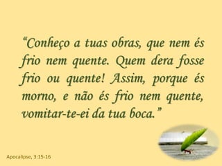 “Conheço a tuas obras, que nem és
frio nem quente. Quem dera fosse
frio ou quente! Assim, porque és
morno, e não és frio nem quente,
vomitar-te-ei da tua boca.”
Apocalipse, 3:15-16
 