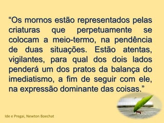 “Os mornos estão representados pelas
criaturas que perpetuamente se
colocam a meio-termo, na pendência
de duas situações. Estão atentas,
vigilantes, para qual dos dois lados
penderá um dos pratos da balança do
imediatismo, a fim de seguir com ele,
na expressão dominante das coisas.”
Ide e Pregai, Newton Boechat
 