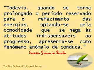 “Todavia, quando se torna
prolongado o período reservado
para o refazimento das
energias, optando-se pela
comodidade que se nega às
atitudes indispensáveis ao
progresso, apresenta-se como
fenômeno anômalo de conduta.”
Espírito Joanna de Ângelis
“Conflitos Existenciais”, Divaldo P. Franco
 