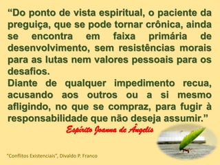 “Do ponto de vista espiritual, o paciente da
preguiça, que se pode tornar crônica, ainda
se encontra em faixa primária de
desenvolvimento, sem resistências morais
para as lutas nem valores pessoais para os
desafios.
Diante de qualquer impedimento recua,
acusando aos outros ou a si mesmo
afligindo, no que se compraz, para fugir à
responsabilidade que não deseja assumir.”
Espírito Joanna de Ângelis
“Conflitos Existenciais”, Divaldo P. Franco
 
