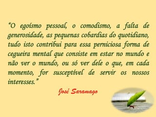 “O egoísmo pessoal, o comodismo, a falta de
generosidade, as pequenas cobardias do quotidiano,
tudo isto contribui para essa perniciosa forma de
cegueira mental que consiste em estar no mundo e
não ver o mundo, ou só ver dele o que, em cada
momento, for susceptível de servir os nossos
interesses.”
José Saramago
 