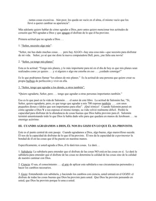 . tantas cosas excesivas. Aún peor, les queda un vacío en el alma, el mismo vacío que los
llevó a querer cambiar su apariencia”.
Más adelante quiero hablar de cómo agradar a Dios, pero antes quiero mencionar tres actitudes de
corazón que NO agradan a Dios y que apagan el disfrute de lo que él ha provisto.
Primera actitud que no agrada a Dios. . .
1. “Señor, necesito algo más”.
“Señor, me has dado muchas cosas . . . pero hay ALGO---hay una cosa más---que necesito para disfrutar
de mi vida. Señor, yo sé que me diste la nueva computadora Dell, pero, ¡me falta una novia!
2. “Señor, ya tengo mis planes”
Esta es la actitud: “Tengo mis planes, y lo más importante para mí en el día de hoy es que mis planes sean
realizados como yo quiero . . . y si alguien o algo me estorba en eso . . . ¡cuidado conmigo!”
Es lo que podríamos llamar “los afanes de mis planes.” Es la actitud de una persona que quiere crear su
propia burbuja de perfección y vivir en ella.
3. “Señor, tengo que agradar a los demás, a otros también”.
“Quiero agradarte, Señor, pero . . . tengo que agradar a otras personas importantes también.”
Eso es lo que pasó en la vida de Salomón . . . el autor de este libro. La actitud de Salomón fue, “Sí,
Señor, quiero agradarte, pero, es que tengo que agradar a mis 700 esposas también . . . con unos
pequeños dioses e ídolos que son importantes para ellas”. ¡Qué irónico! Cuando Salomón pensó en
cómo agradar a Dios Y a sus esposas al mismo tiempo, su vida volvió realmente difícil. Perdió la
capacidad para disfrutar de la abundancia de cosas buenas que Dios había provisto para él. Salomón
terminó amontonando todo lo que Dios le había dado sólo para que quedara en manos de Jeroboam . . . su
enemigo acérrimo.
III. CUANDO AGRADAMOS A DIOS, ÉL NOS DA GOZO EN LO QUE ÉL HA PROVISTO.
Este es el punto central de este pasaje. Cuando agradamos a Dios, algo bueno, algo maravilloso sucede.
Él nos da la capacidad de disfrutar de lo que él ha provisto. Él nos da la capacidad de experimentar la
bondad de él en las cosas que él ha puesto en nuestras manos.
Específicamente, si usted agrada a Dios, él le dará tres cosas. Le dará . .
1. Sabiduría: La sabiduría para entender que el disfrute de las cosas NO está en las cosas en sí. Le dará la
sabiduría para entender que el disfrute de las cosas no determina la calidad de las cosas sino de la calidad
de nuestro caminar con Dios.
2. Ciencia: O sea, el conocimiento . . . el arte de aplicar esta sabiduría a sus circunstancias personales y
hacer los cambios necesarios.
3. Gozo: Entendiendo con sabiduría, y haciendo los cambios con ciencia, usted entrará en el GOZO: el
disfrute de todas las cosas buenas que Dios ha provisto para usted. Que Dios ha provisto pensando en
usted, que Dios ha provisto porque lo ama a usted.

 