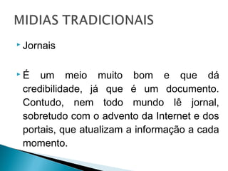  Jornais
 É um meio muito bom e que dá
credibilidade, já que é um documento.
Contudo, nem todo mundo lê jornal,
sobretudo com o advento da Internet e dos
portais, que atualizam a informação a cada
momento.
 